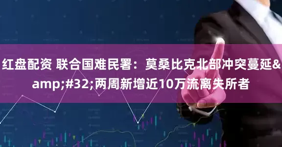 红盘配资 联合国难民署：莫桑比克北部冲突蔓延 两周新增近10万流离失所者