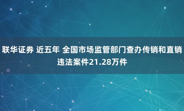 联华证券 近五年 全国市场监管部门查办传销和直销违法案件21.28万件