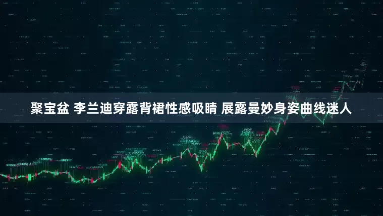 聚宝盆 李兰迪穿露背裙性感吸睛 展露曼妙身姿曲线迷人